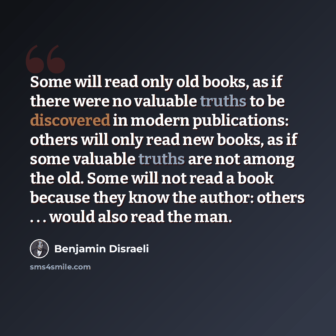 “Some will read only old books, as if there were no valuable truths to be discovered in modern publications: others will only read new books, as if some valuable truths are not among the old. Some will not read a book because they know the author: others . . . would also read the man.” quote by Benjamin Disraeli