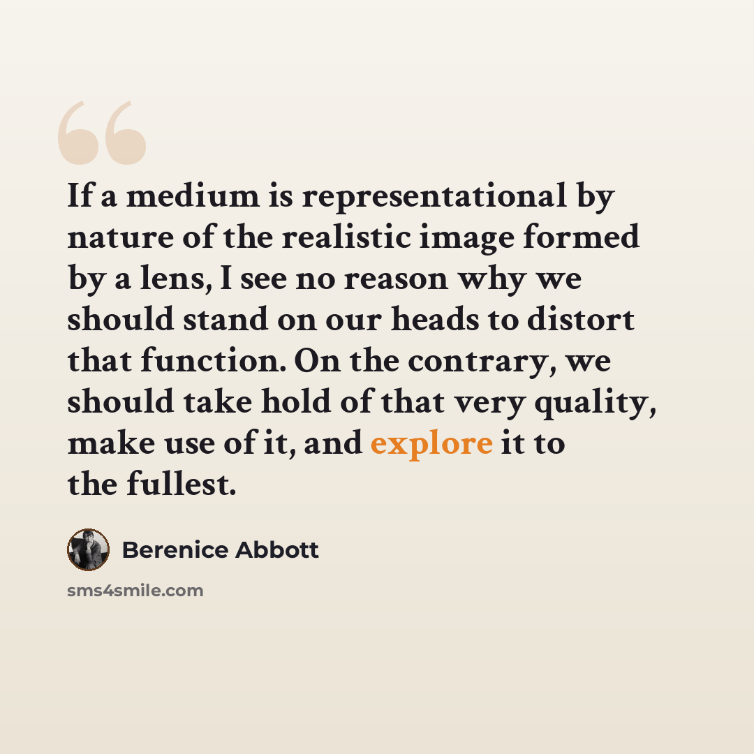 “If a medium is representational by nature of the realistic image formed by a lens, I see no reason why we should stand on our heads to distort that function. On the contrary, we should take hold of that very quality, make use of it, and explore it to the fullest.” quote by Berenice Abbott