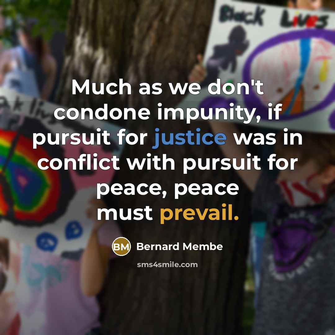 “Much as we don't condone impunity, if pursuit for justice was in conflict with pursuit for peace, peace must prevail.” quote by Bernard Membe