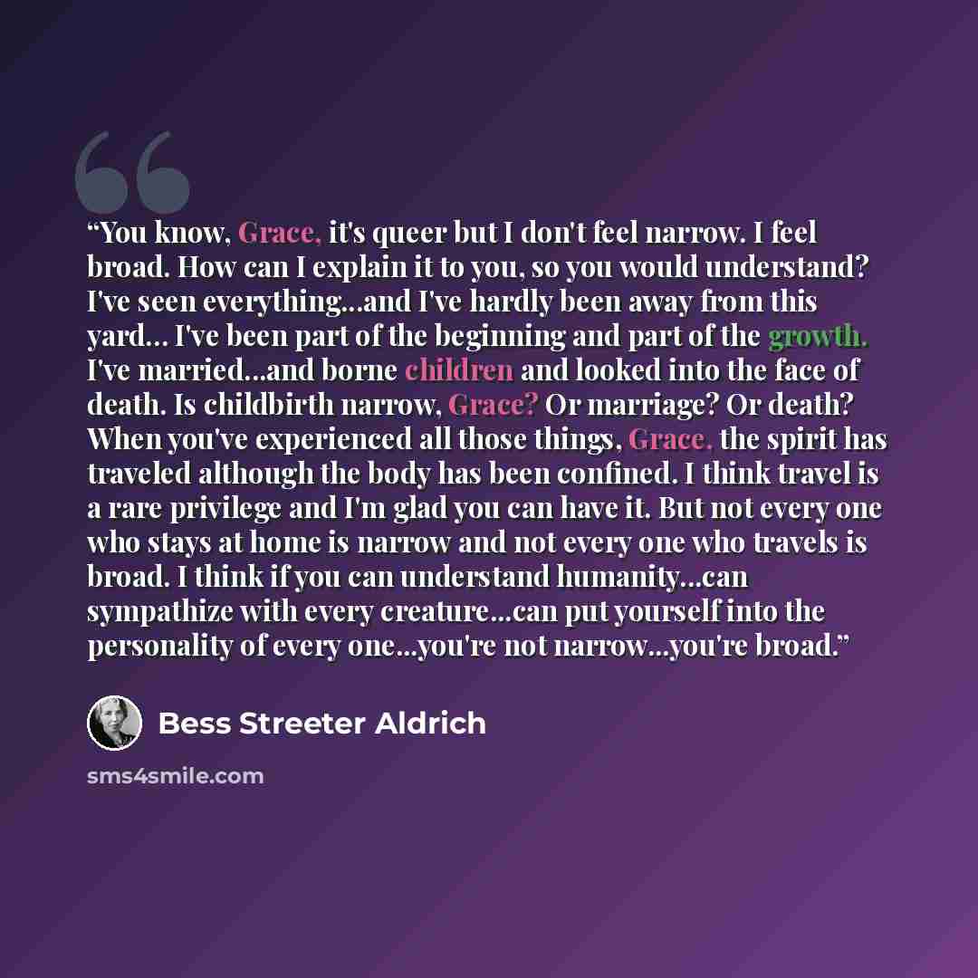 “You know, Grace, it's queer but I don't feel narrow. I feel broad. How can I explain it to you, so you would understand? I've seen everything...and I've hardly been away from this yard… I've been part of the beginning and part of the growth. I've married...and borne children and looked into the…” quote by Bess Streeter Aldrich