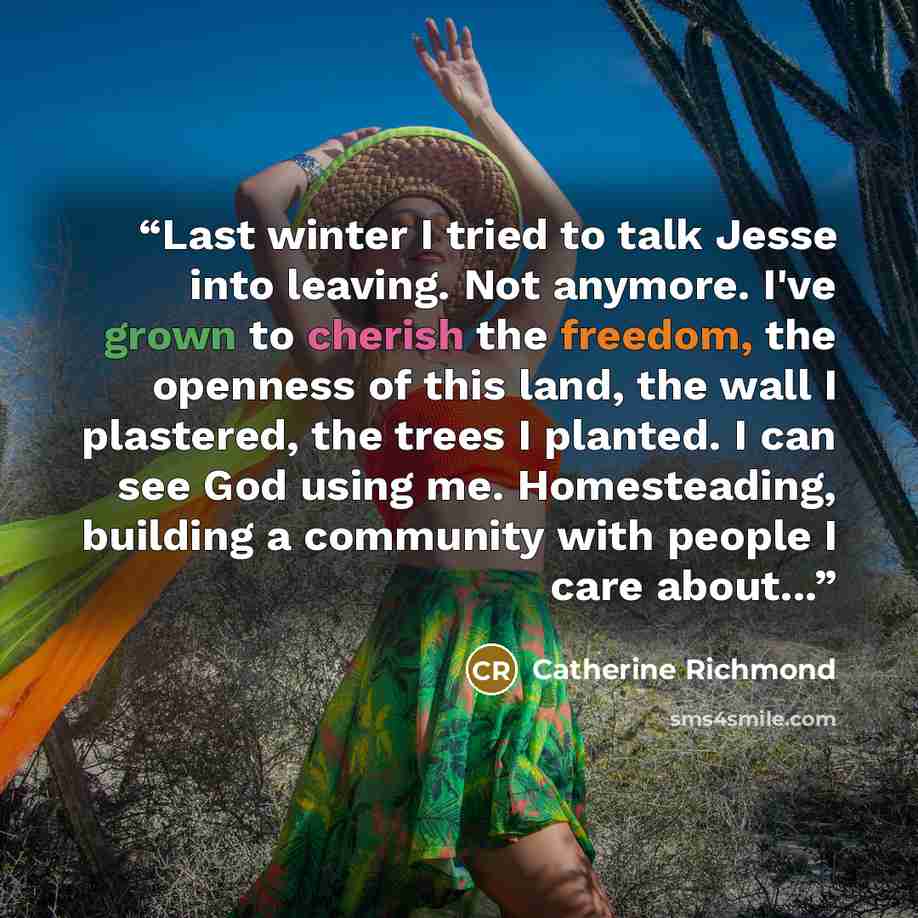 “Last winter I tried to talk Jesse into leaving. Not anymore. I've grown to cherish the freedom, the openness of this land, the wall I plastered, the trees I planted. I can see God using me. Homesteading, building a community with people I care about...” quote by Catherine Richmond