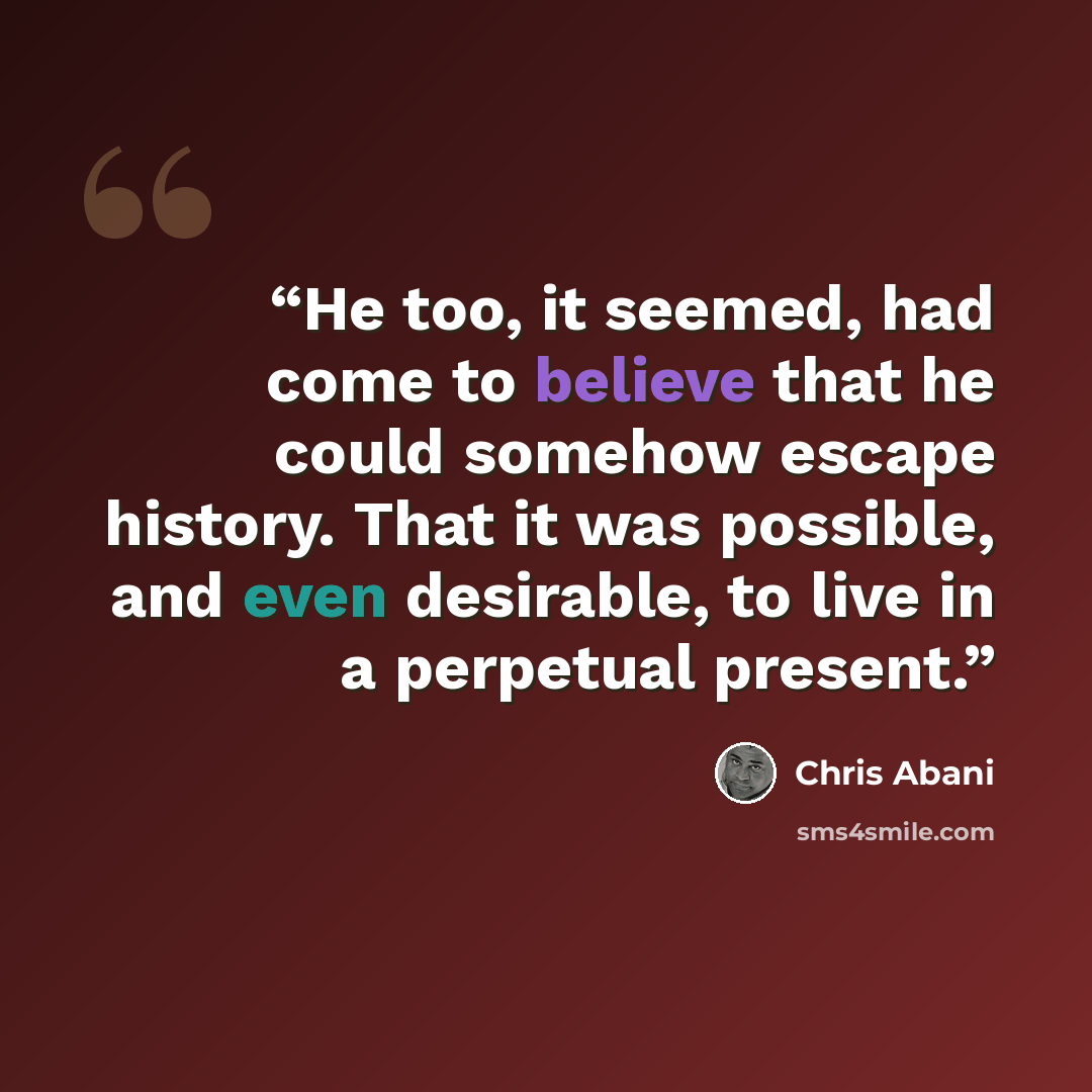 “He too, it seemed, had come to believe that he could somehow escape history. That it was possible, and even desirable, to live in a perpetual present.” quote by Chris Abani