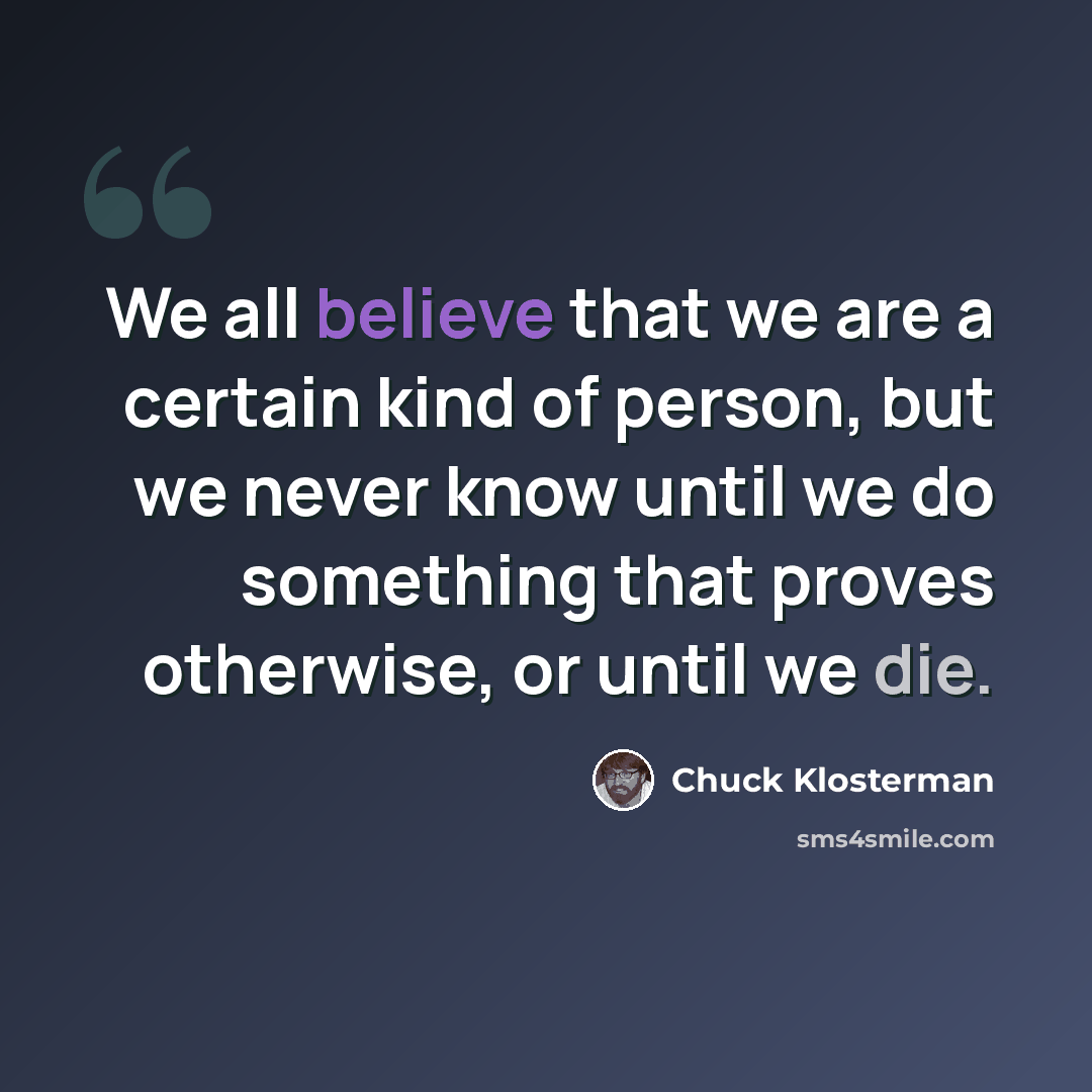 “We all believe that we are a certain kind of person, but we never know until we do something that proves otherwise, or until we die.” quote by Chuck Klosterman