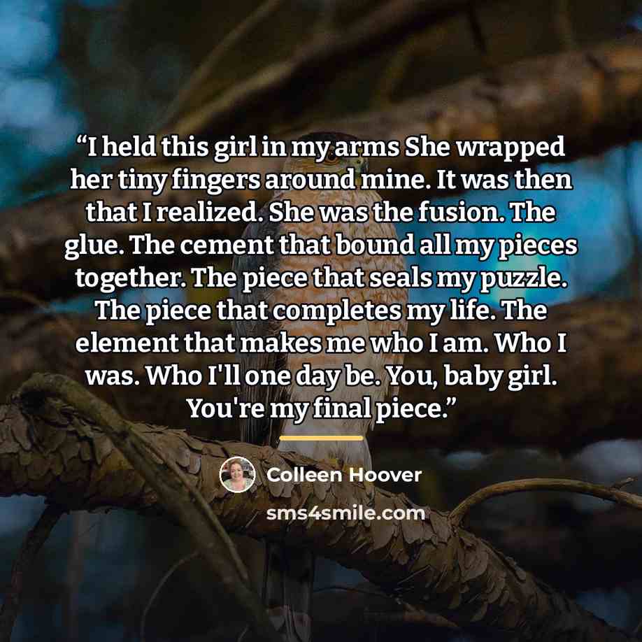 “I held this girl in my arms She wrapped her tiny fingers around mine. It was then that I realized. She was the fusion. The glue. The cement that bound all my pieces together. The piece that seals my puzzle. The piece that completes my life. The element that makes me who I am. Who I was. Who I'll…” quote by Colleen Hoover