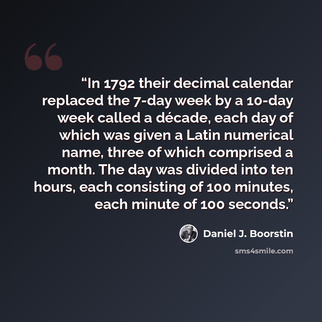 “In 1792 their decimal calendar replaced the 7-day week by a 10-day week called a décade, each day of which was given a Latin numerical name, three of which comprised a month. The day was divided into ten hours, each consisting of 100 minutes, each minute of 100 seconds.” quote by Daniel J. Boorstin