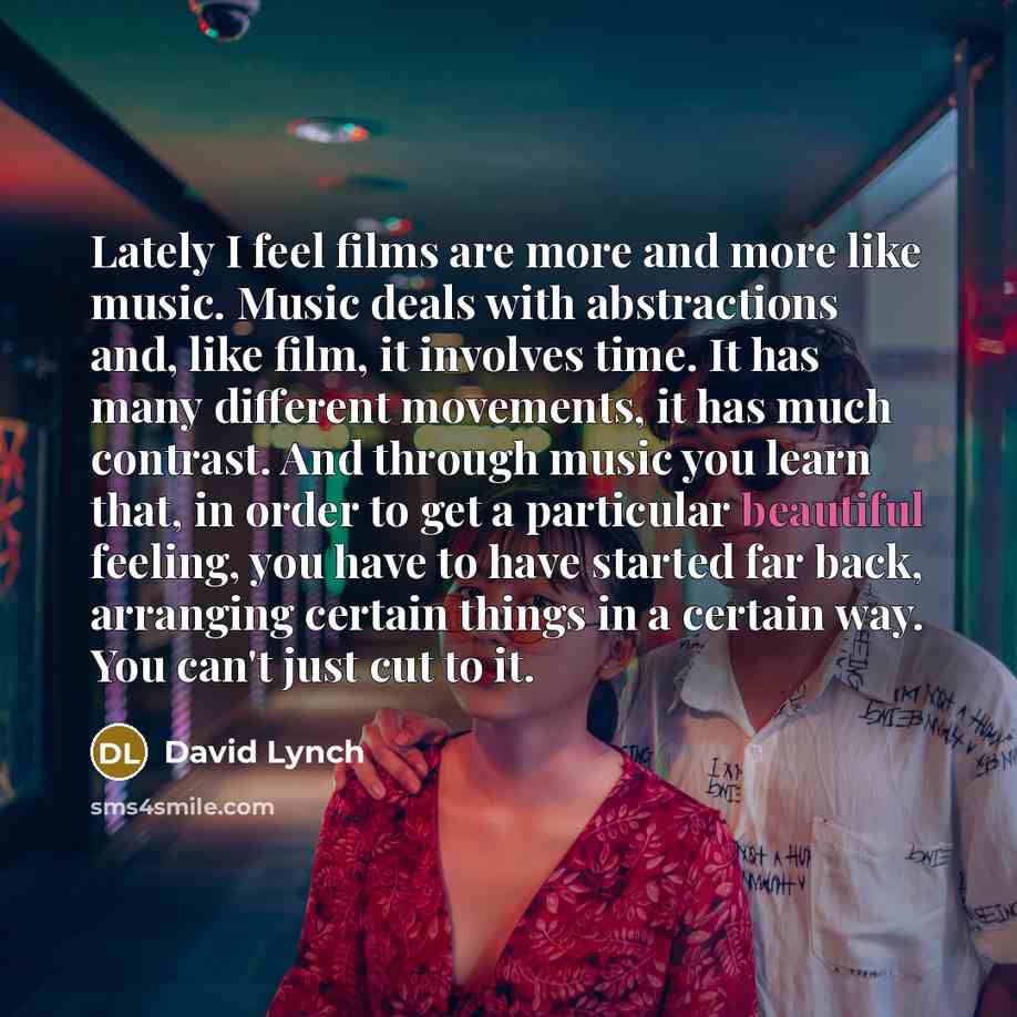 “Lately I feel films are more and more like music. Music deals with abstractions and, like film, it involves time. It has many different movements, it has much contrast. And through music you learn that, in order to get a particular beautiful feeling, you have to have started far back, arranging…” quote by David Lynch
