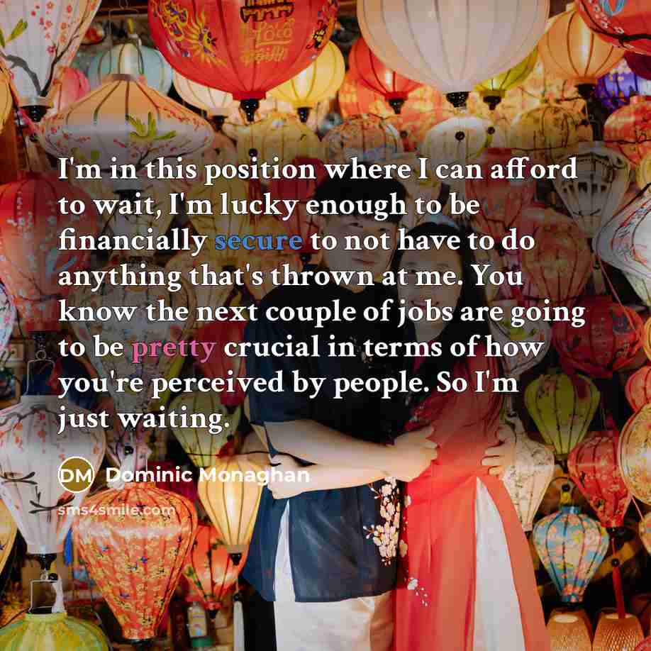 “I'm in this position where I can afford to wait, I'm lucky enough to be financially secure to not have to do anything that's thrown at me. You know the next couple of jobs are going to be pretty crucial in terms of how you're perceived by people. So I'm just waiting.” quote by Dominic Monaghan