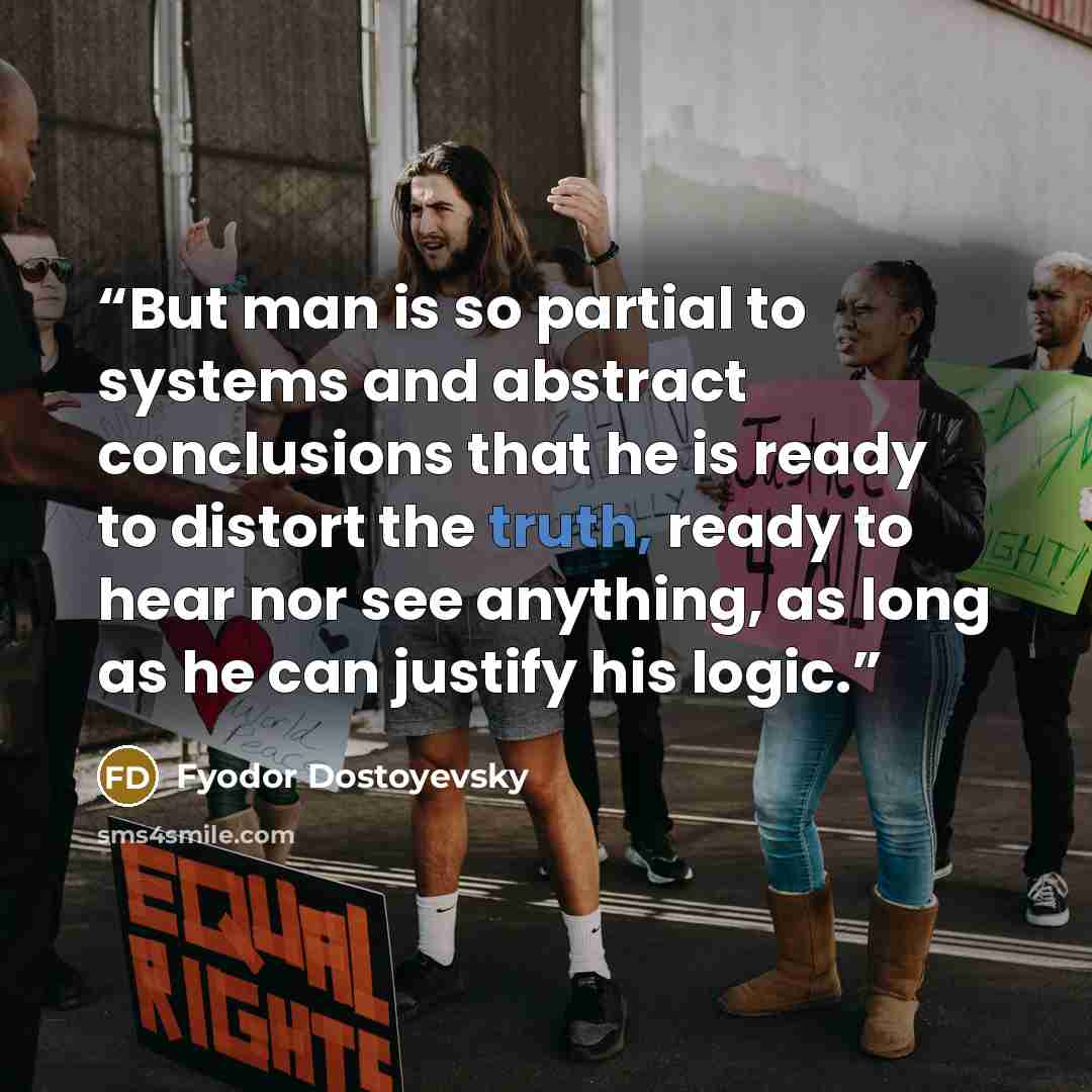 “But man is so partial to systems and abstract conclusions that he is ready to distort the truth, ready to hear nor see anything, as long as he can justify his logic.” quote by Fyodor Dostoyevsky