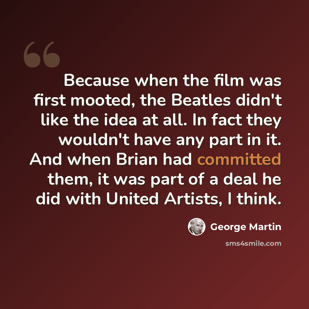 “Because when the film was first mooted, the Beatles didn't like the idea at all. In fact they wouldn't have any part in it. And when Brian had committed them, it was part of a deal he did with United Artists, I think.” quote by George Martin