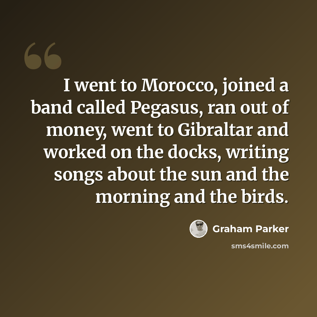 “I went to Morocco, joined a band called Pegasus, ran out of money, went to Gibraltar and worked on the docks, writing songs about the sun and the morning and the birds.” quote by Graham Parker