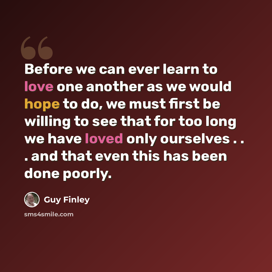 “Before we can ever learn to love one another as we would hope to do, we must first be willing to see that for too long we have loved only ourselves . . . and that even this has been done poorly.” quote by Guy Finley