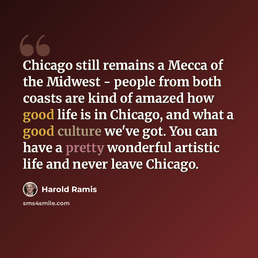 “Chicago still remains a Mecca of the Midwest - people from both coasts are kind of amazed how good life is in Chicago, and what a good culture we've got. You can have a pretty wonderful artistic life and never leave Chicago.” quote by Harold Ramis