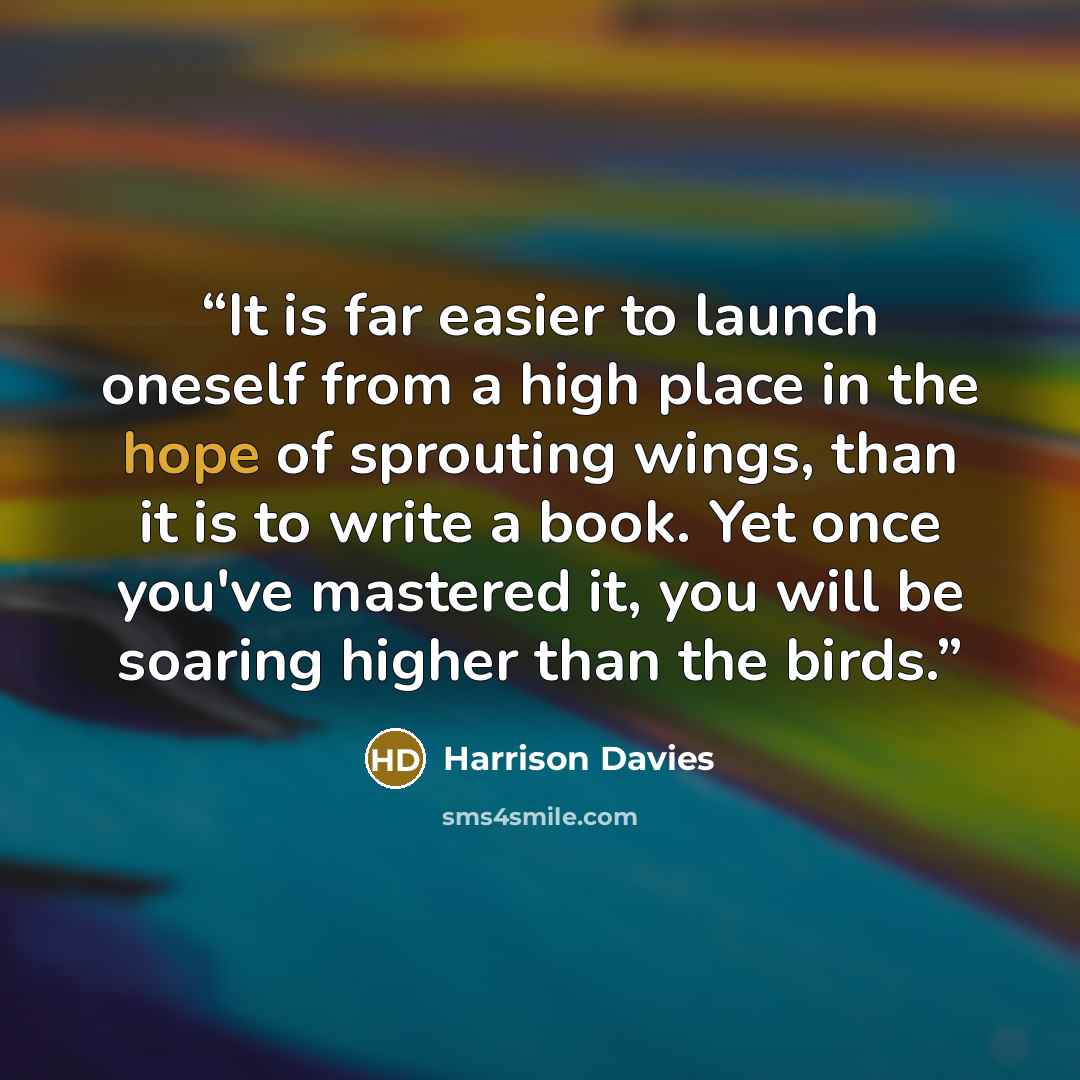 “It is far easier to launch oneself from a high place in the hope of sprouting wings, than it is to write a book. Yet once you've mastered it, you will be soaring higher than the birds.” quote by Harrison Davies