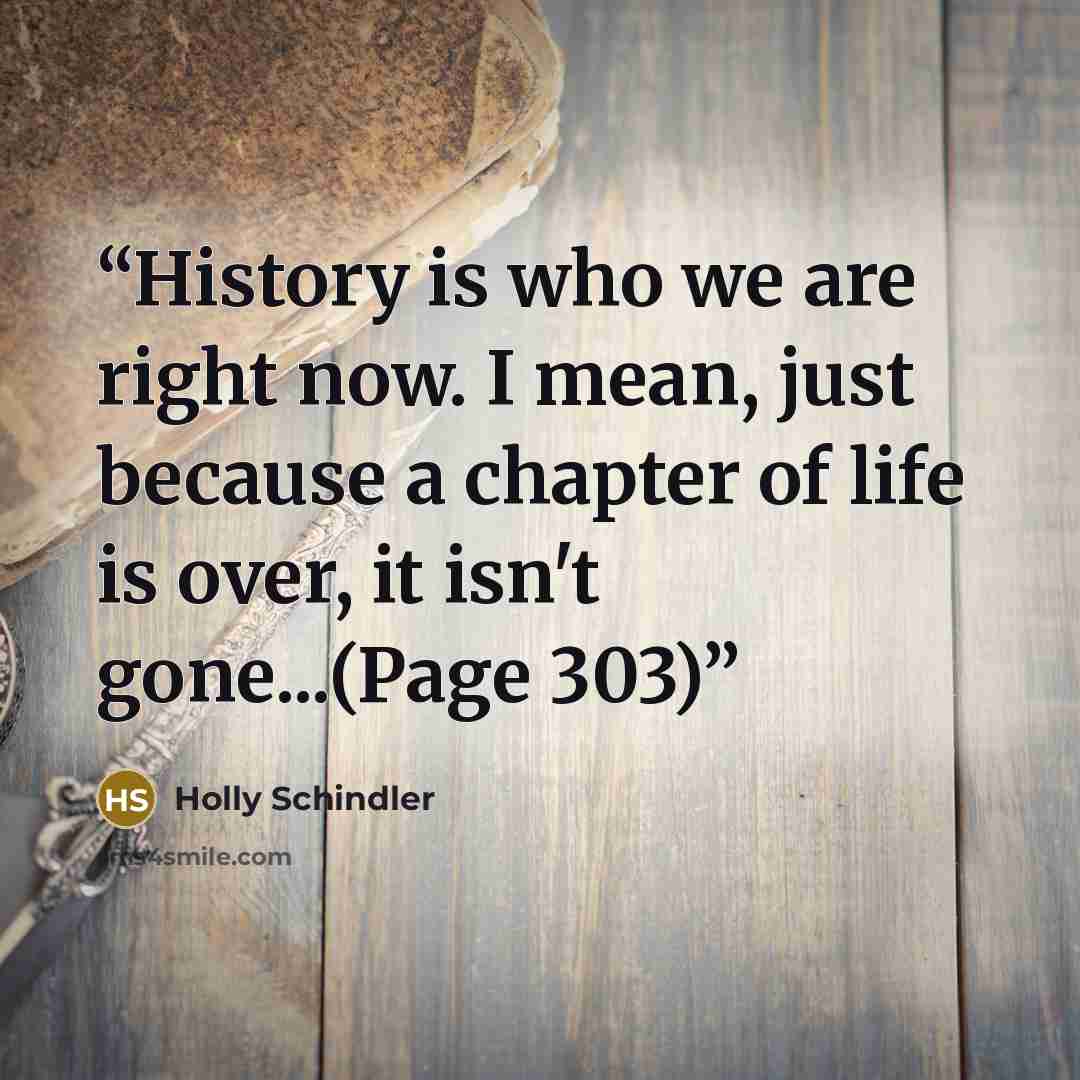 “History is who we are right now. I mean, just because a chapter of life is over, it isn't gone...(Page 303)” quote by Holly Schindler