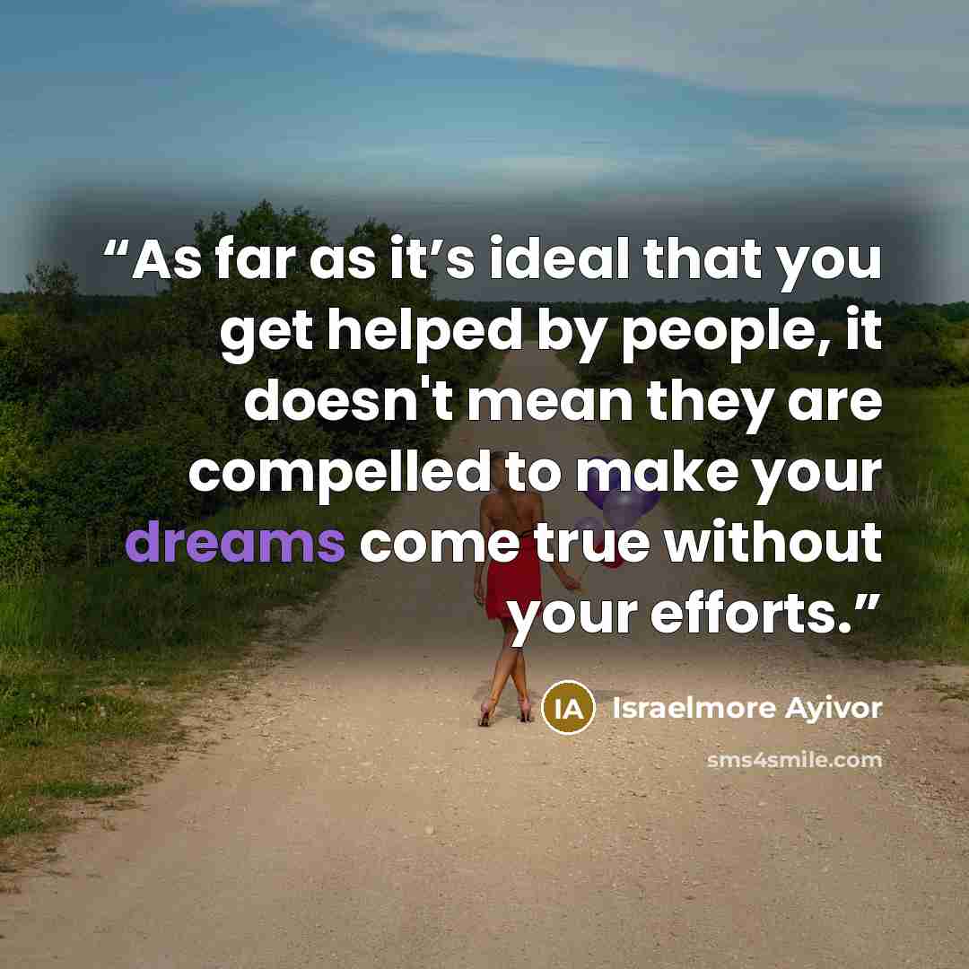 “As far as it’s ideal that you get helped by people, it doesn't mean they are compelled to make your dreams come true without your efforts.” quote by Israelmore Ayivor