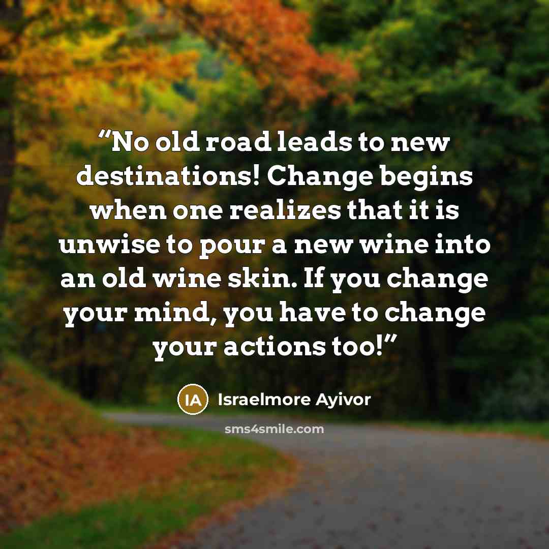 “No old road leads to new destinations! Change begins when one realizes that it is unwise to pour a new wine into an old wine skin. If you change your mind, you have to change your actions too!” quote by Israelmore Ayivor