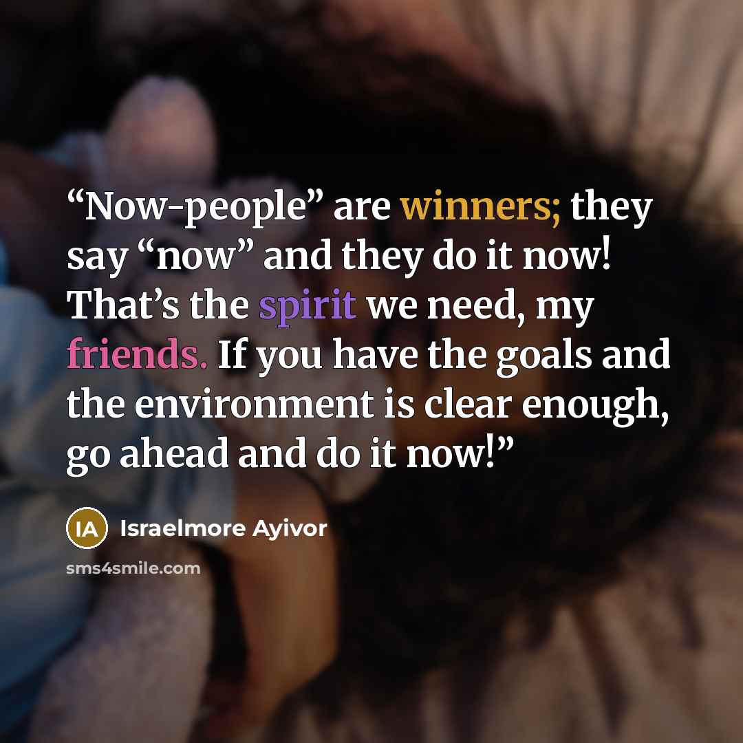 “Now-people” are winners; they say “now” and they do it now! That’s the spirit we need, my friends. If you have the goals and the environment is clear enough, go ahead and do it now!” quote by Israelmore Ayivor