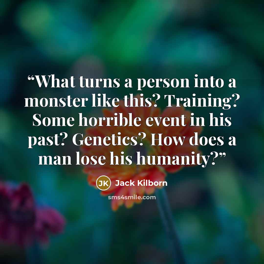 “What turns a person into a monster like this? Training? Some horrible event in his past? Genetics? How does a man lose his humanity?” quote by Jack Kilborn