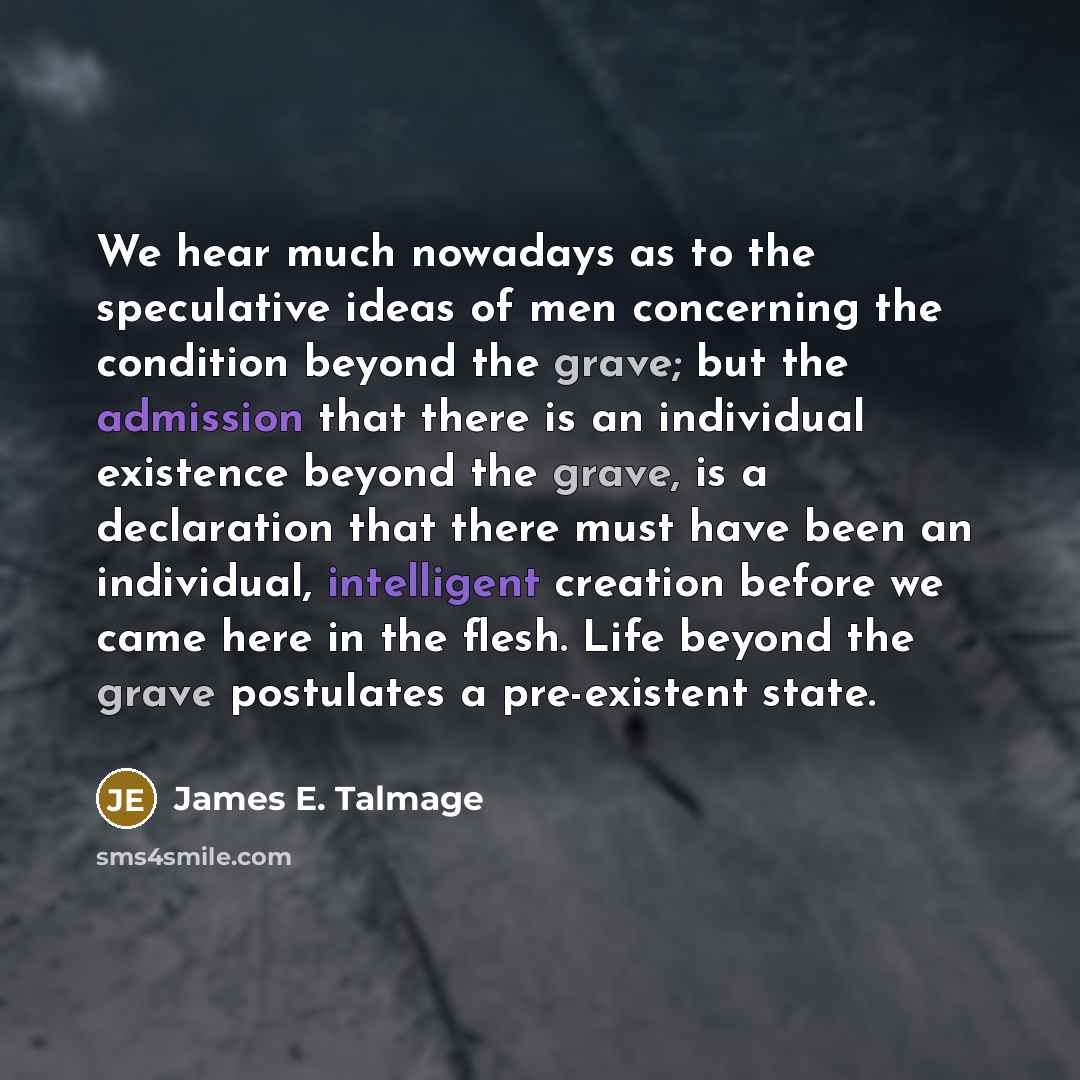 “We hear much nowadays as to the speculative ideas of men concerning the condition beyond the grave; but the admission that there is an individual existence beyond the grave, is a declaration that there must have been an individual, intelligent creation before we came here in the flesh. Life beyond…” quote by James E. Talmage