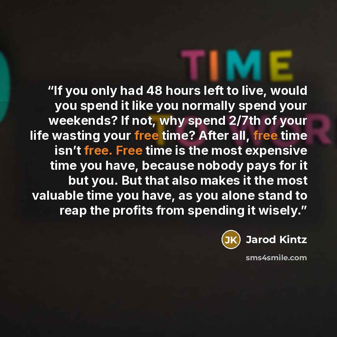 “If you only had 48 hours left to live, would you spend it like you normally spend your weekends? If not, why spend 2/7th of your life wasting your free time? After all, free time isn’t free. Free time is the most expensive time you have, because nobody pays for it but you. But that also makes it…” quote by Jarod Kintz