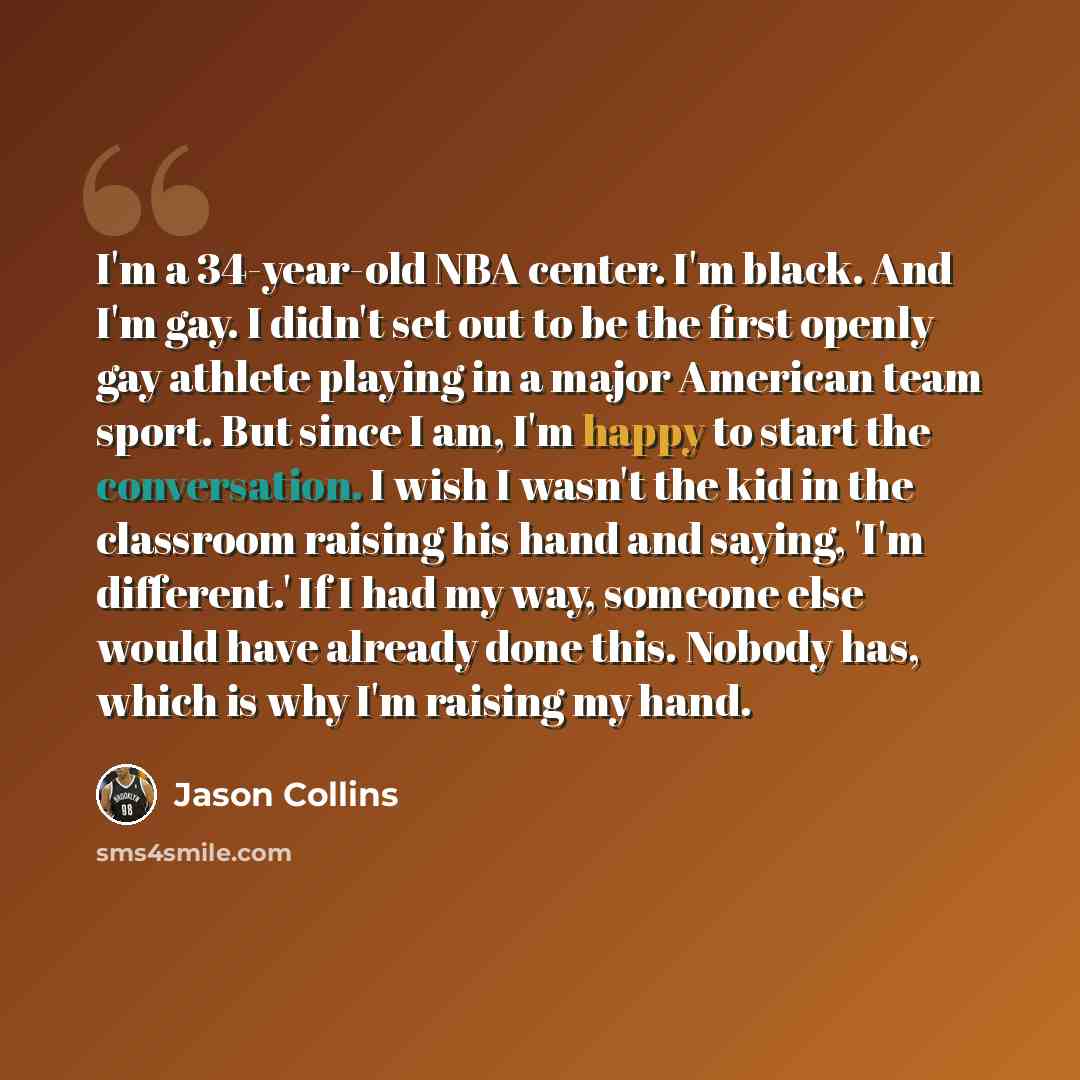 “I'm a 34-year-old NBA center. I'm black. And I'm gay. I didn't set out to be the first openly gay athlete playing in a major American team sport. But since I am, I'm happy to start the conversation. I wish I wasn't the kid in the classroom raising his hand and saying, 'I'm different.' If I had my…” quote by Jason Collins