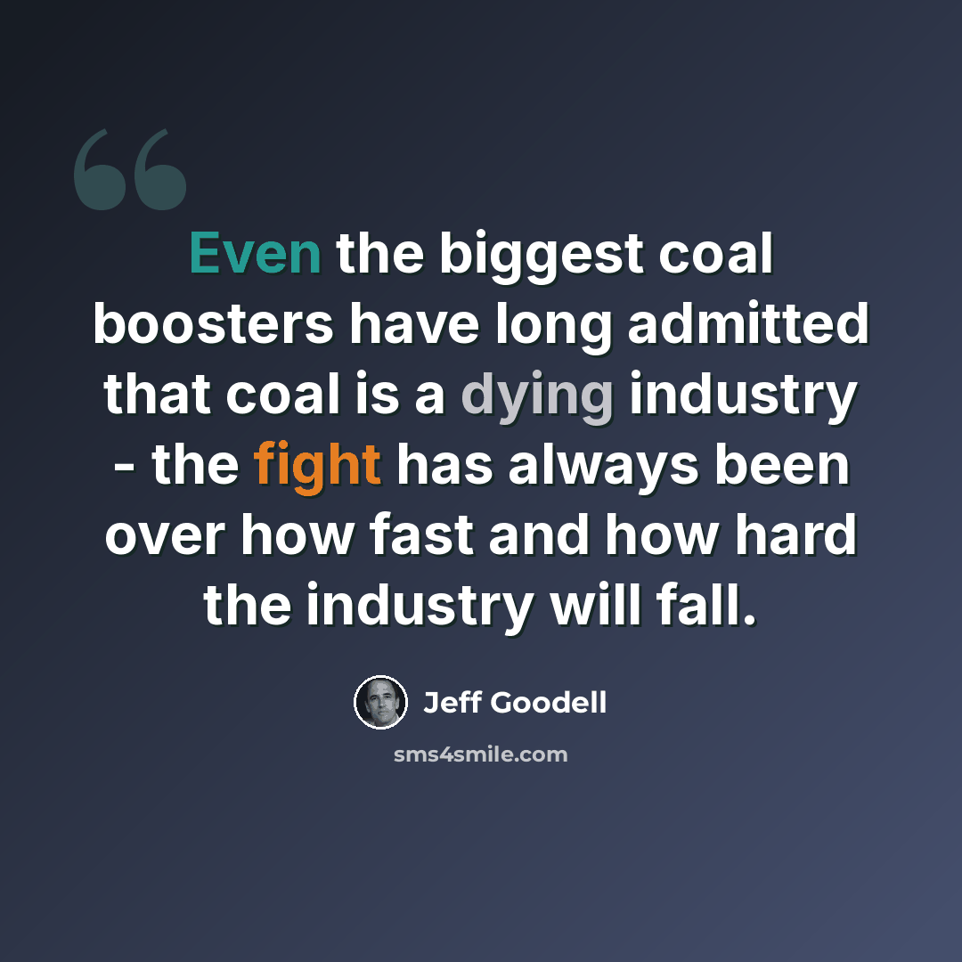 “Even the biggest coal boosters have long admitted that coal is a dying industry - the fight has always been over how fast and how hard the industry will fall.” quote by Jeff Goodell