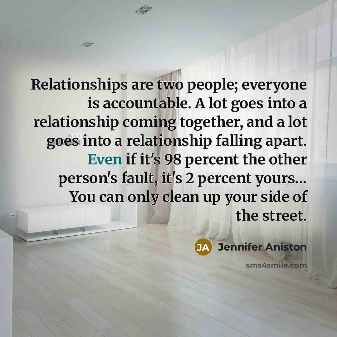 “Relationships are two people; everyone is accountable. A lot goes into a relationship coming together, and a lot goes into a relationship falling apart. Even if it's 98 percent the other person's fault, it's 2 percent yours… You can only clean up your side of the street.” quote by Jennifer Aniston