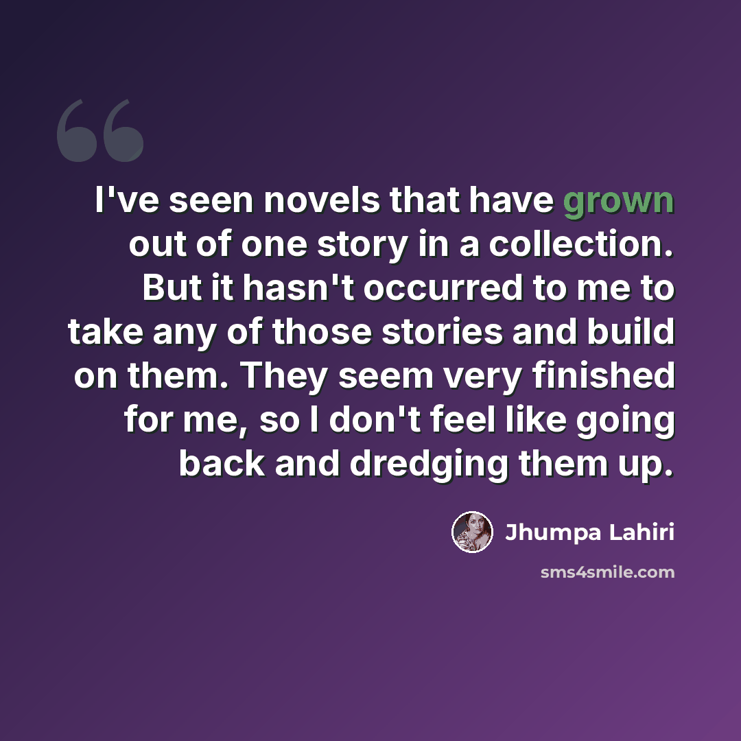 “I've seen novels that have grown out of one story in a collection. But it hasn't occurred to me to take any of those stories and build on them. They seem very finished for me, so I don't feel like going back and dredging them up.” quote by Jhumpa Lahiri