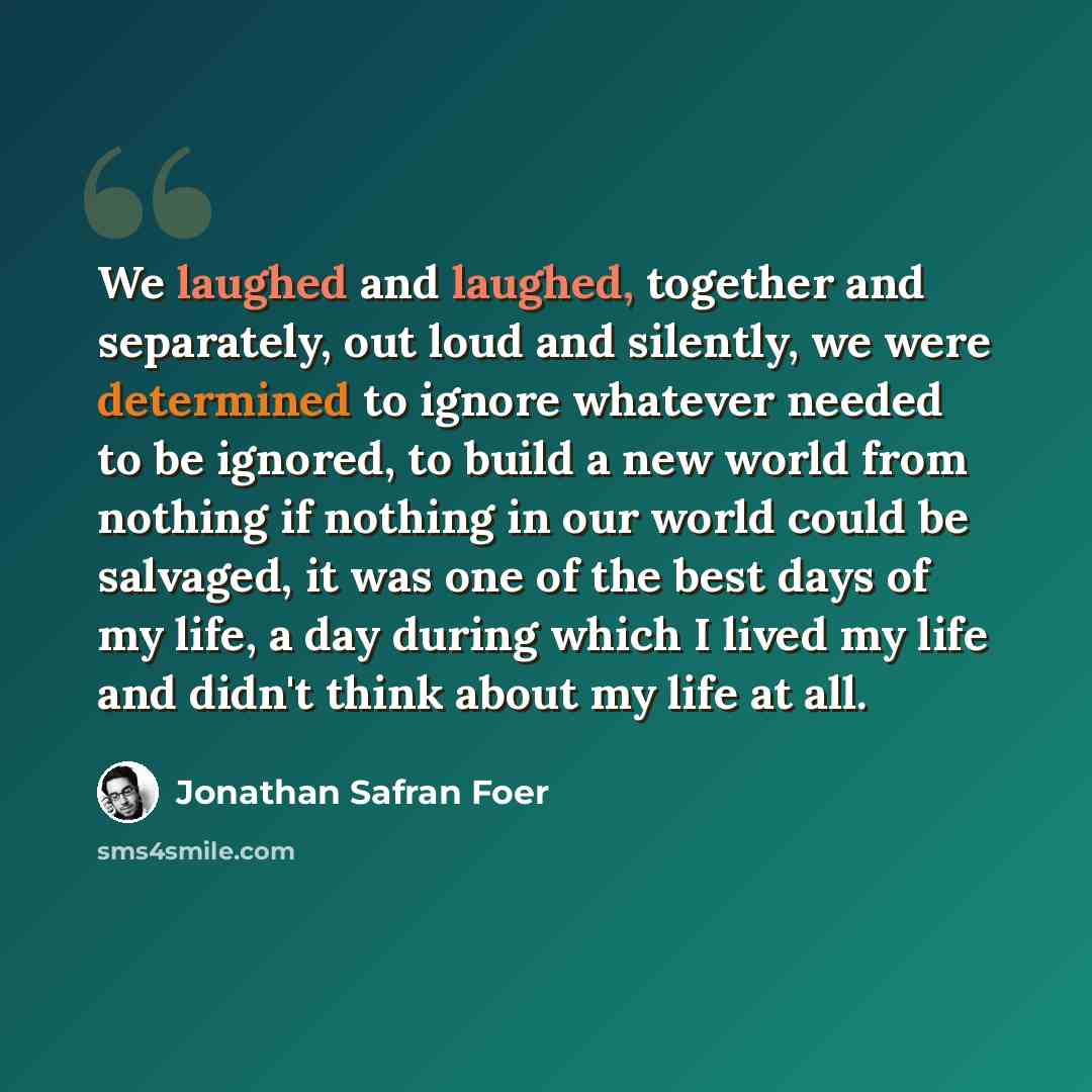 “We laughed and laughed, together and separately, out loud and silently, we were determined to ignore whatever needed to be ignored, to build a new world from nothing if nothing in our world could be salvaged, it was one of the best days of my life, a day during which I lived my life and didn't…” quote by Jonathan Safran Foer