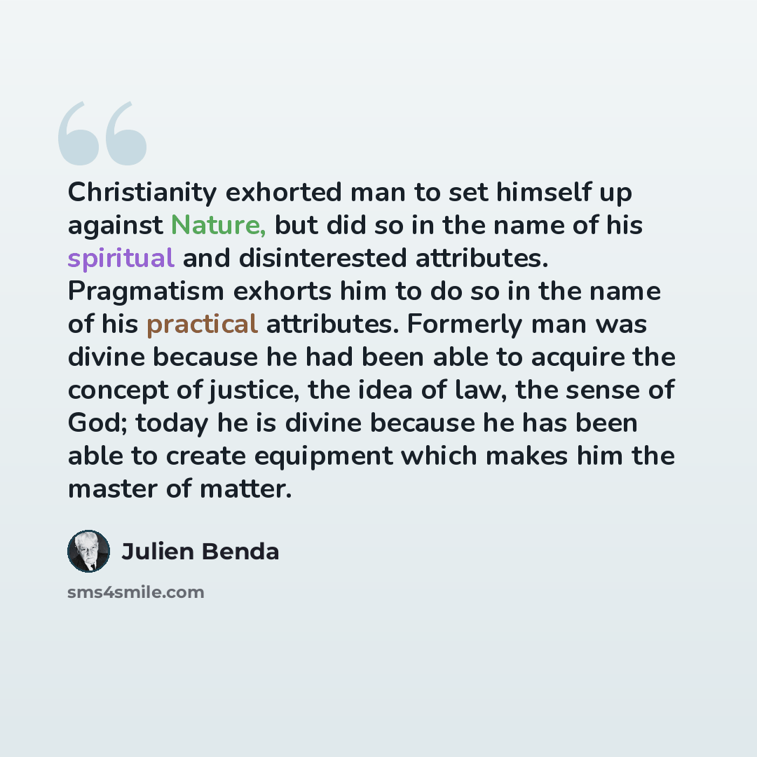 “Christianity exhorted man to set himself up against Nature, but did so in the name of his spiritual and disinterested attributes. Pragmatism exhorts him to do so in the name of his practical attributes. Formerly man was divine because he had been able to acquire the concept of justice, the idea of…” quote by Julien Benda