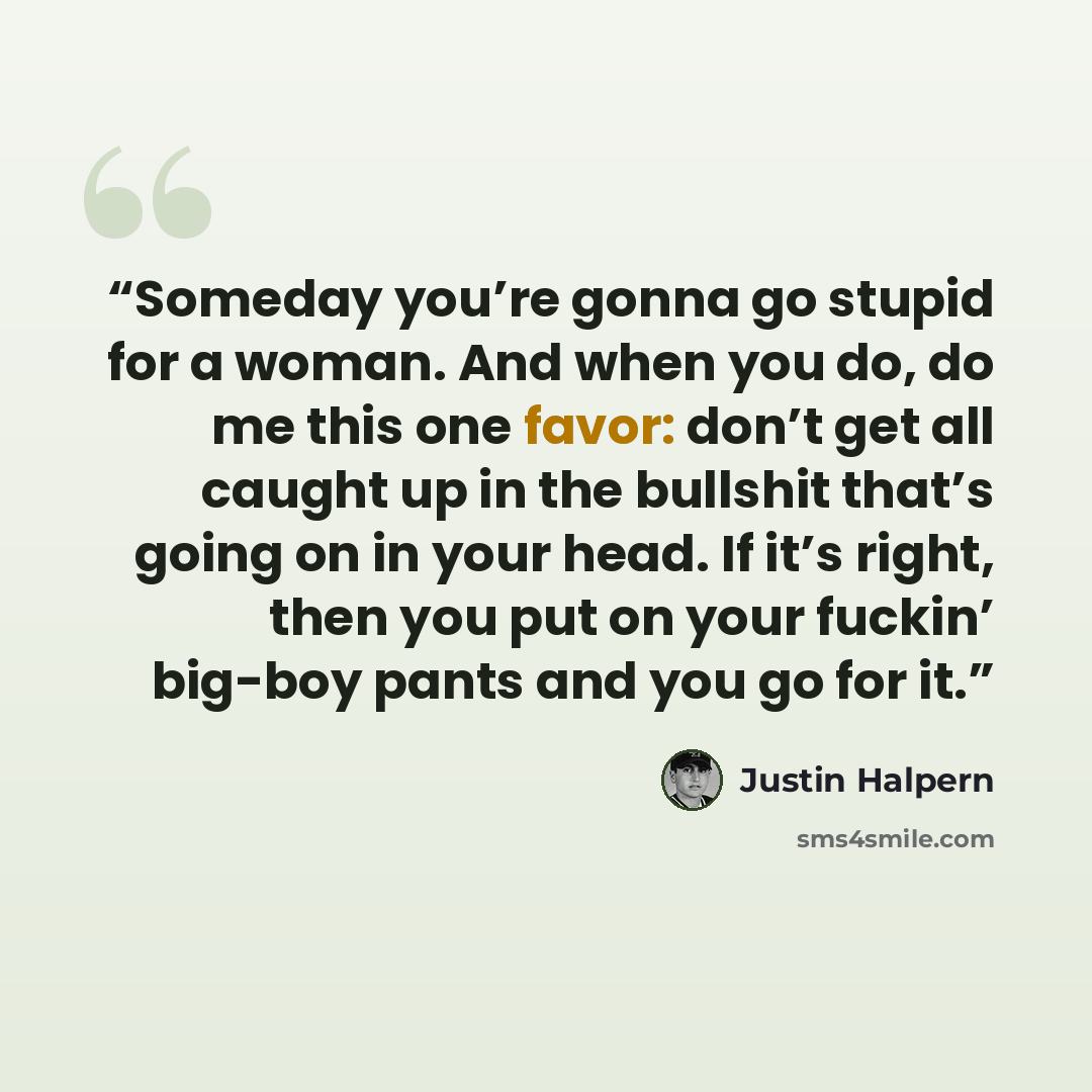 “Someday you’re gonna go stupid for a woman. And when you do, do me this one favor: don’t get all caught up in the bullshit that’s going on in your head. If it’s right, then you put on your fuckin’ big-boy pants and you go for it.” quote by Justin Halpern