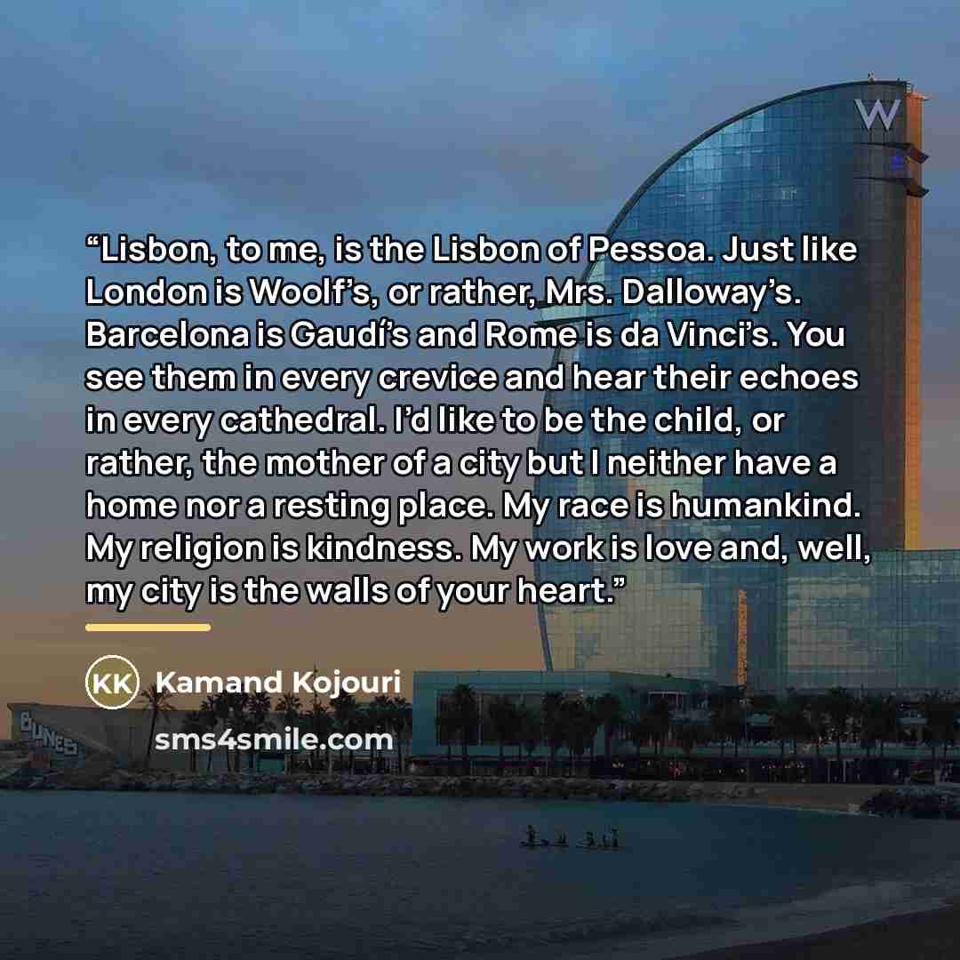 “Lisbon, to me, is the Lisbon of Pessoa. Just like London is Woolf’s, or rather, Mrs. Dalloway’s. Barcelona is Gaudí's and Rome is da Vinci’s. You see them in every crevice and hear their echoes in every cathedral. I’d like to be the child, or rather, the mother of a city but I neither have a home…” quote by Kamand Kojouri