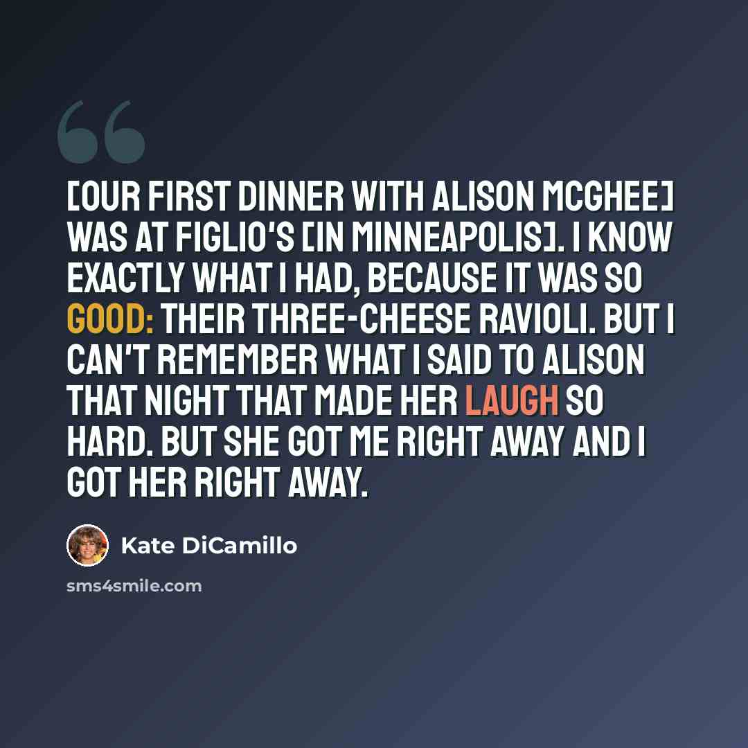 “[Our first dinner with Alison McGhee] was at Figlio's [in Minneapolis]. I know exactly what I had, because it was so good: their three-cheese ravioli. But I can't remember what I said to Alison that night that made her laugh so hard. But she got me right away and I got her right away.” quote by Kate DiCamillo