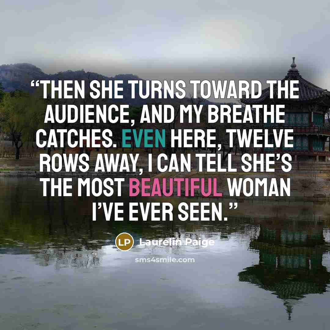 “Then she turns toward the audience, and my breathe catches. Even here, twelve rows away, I can tell she’s the most beautiful woman I’ve ever seen.” quote by Laurelin Paige