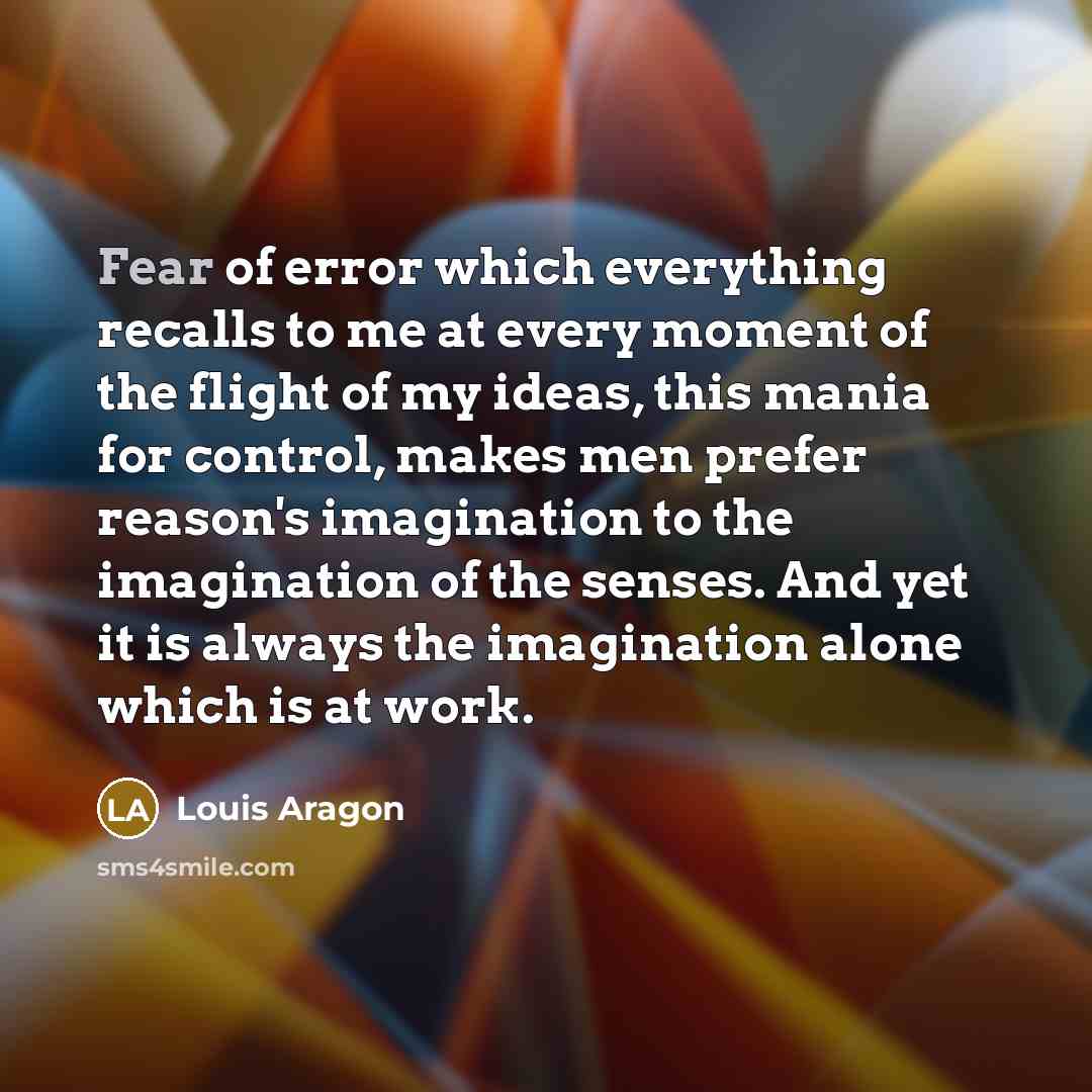 “Fear of error which everything recalls to me at every moment of the flight of my ideas, this mania for control, makes men prefer reason's imagination to the imagination of the senses. And yet it is always the imagination alone which is at work.” quote by Louis Aragon