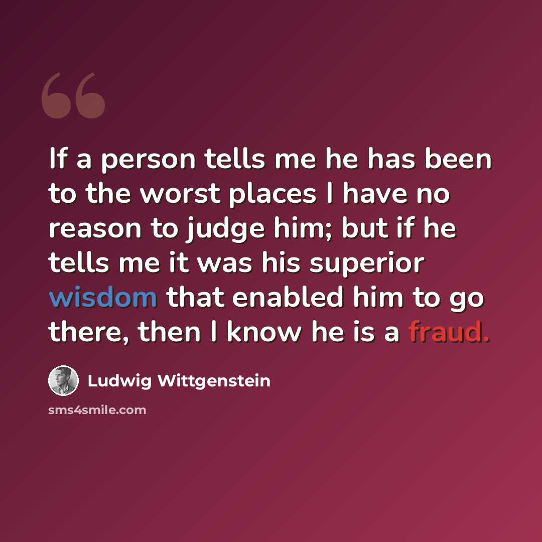“If a person tells me he has been to the worst places I have no reason to judge him; but if he tells me it was his superior wisdom that enabled him to go there, then I know he is a fraud.” quote by Ludwig Wittgenstein
