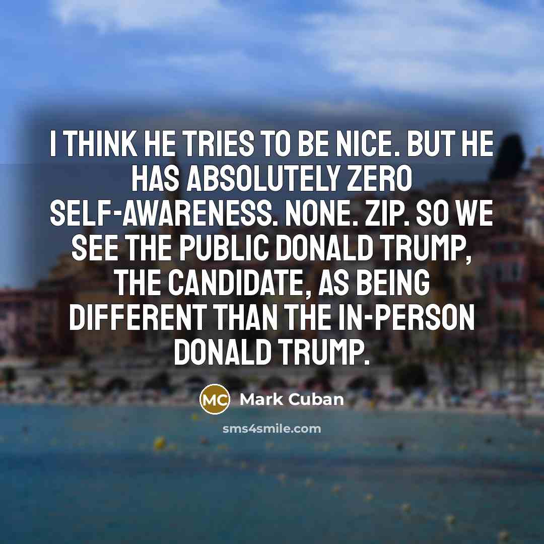 “I think he tries to be nice. But he has absolutely zero self-awareness. None. Zip. So we see the public Donald Trump, the candidate, as being different than the in-person Donald Trump.” quote by Mark Cuban