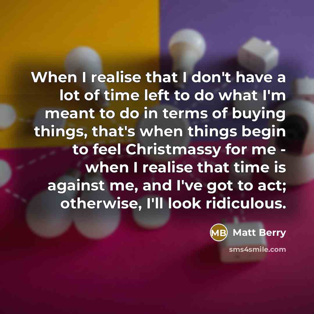 “When I realise that I don't have a lot of time left to do what I'm meant to do in terms of buying things, that's when things begin to feel Christmassy for me - when I realise that time is against me, and I've got to act; otherwise, I'll look ridiculous.” quote by Matt Berry