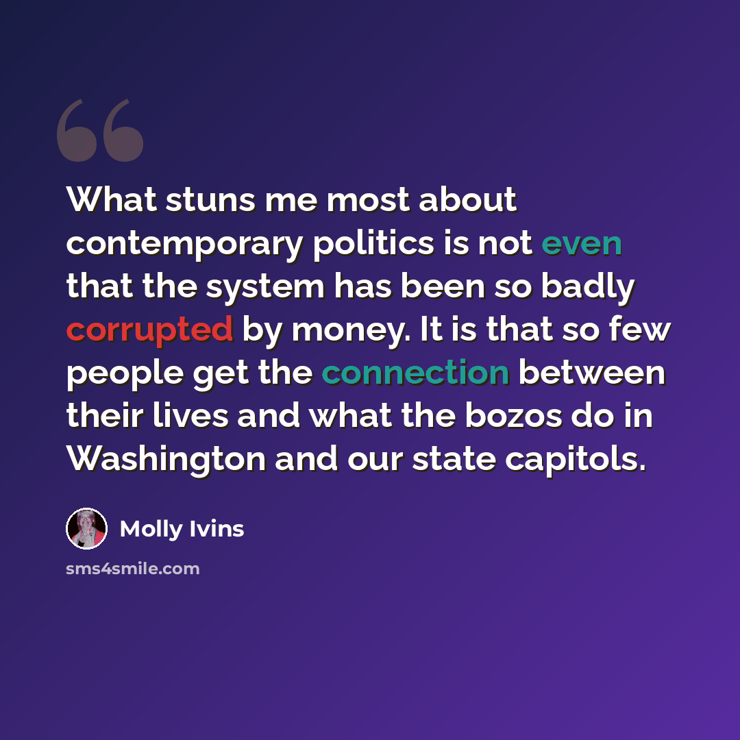 “What stuns me most about contemporary politics is not even that the system has been so badly corrupted by money. It is that so few people get the connection between their lives and what the bozos do in Washington and our state capitols.” quote by Molly Ivins