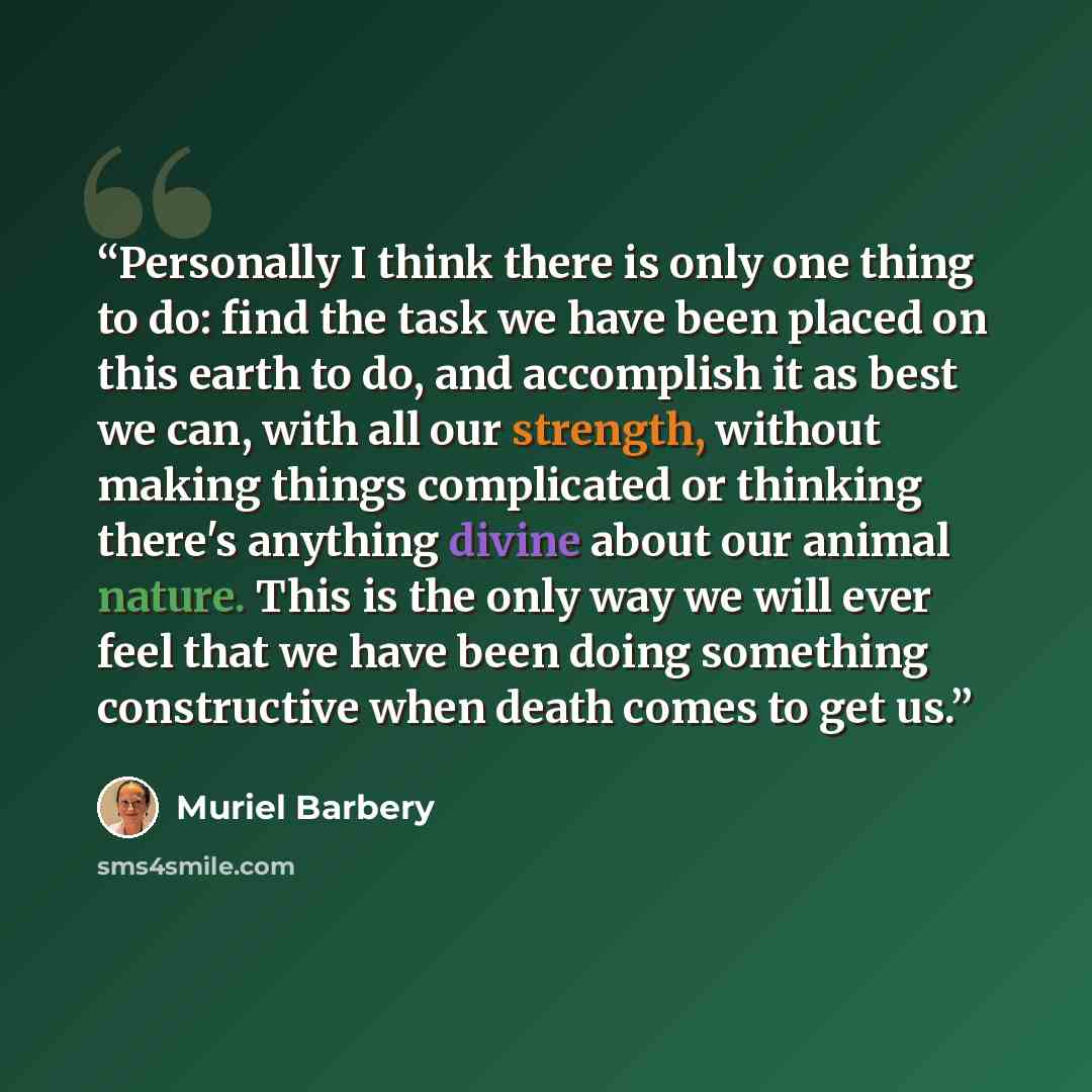 “Personally I think there is only one thing to do: find the task we have been placed on this earth to do, and accomplish it as best we can, with all our strength, without making things complicated or thinking there's anything divine about our animal nature. This is the only way we will ever feel…” quote by Muriel Barbery
