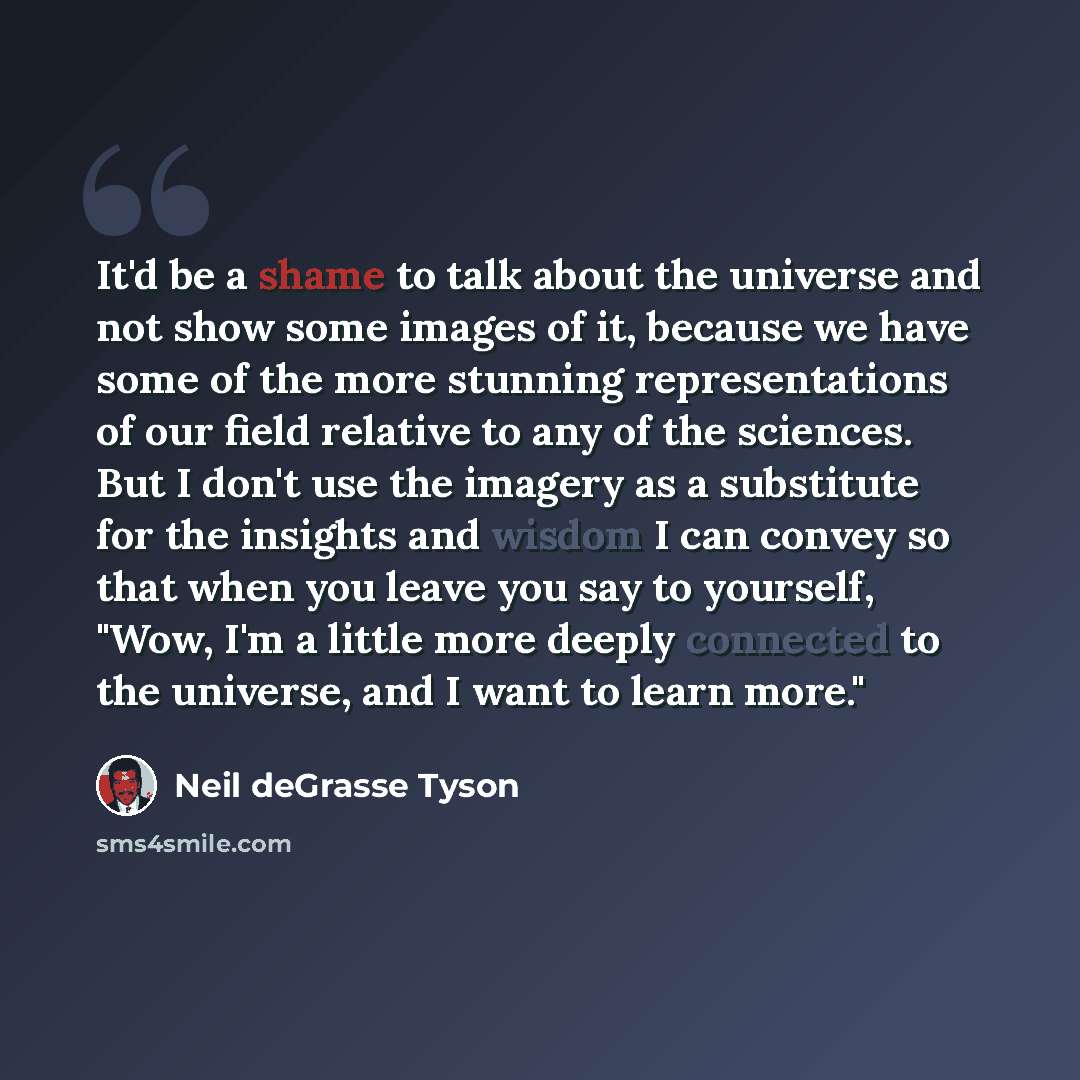 “It'd be a shame to talk about the universe and not show some images of it, because we have some of the more stunning representations of our field relative to any of the sciences. But I don't use the imagery as a substitute for the insights and wisdom I can convey so that when you leave you say to…” quote by Neil deGrasse Tyson