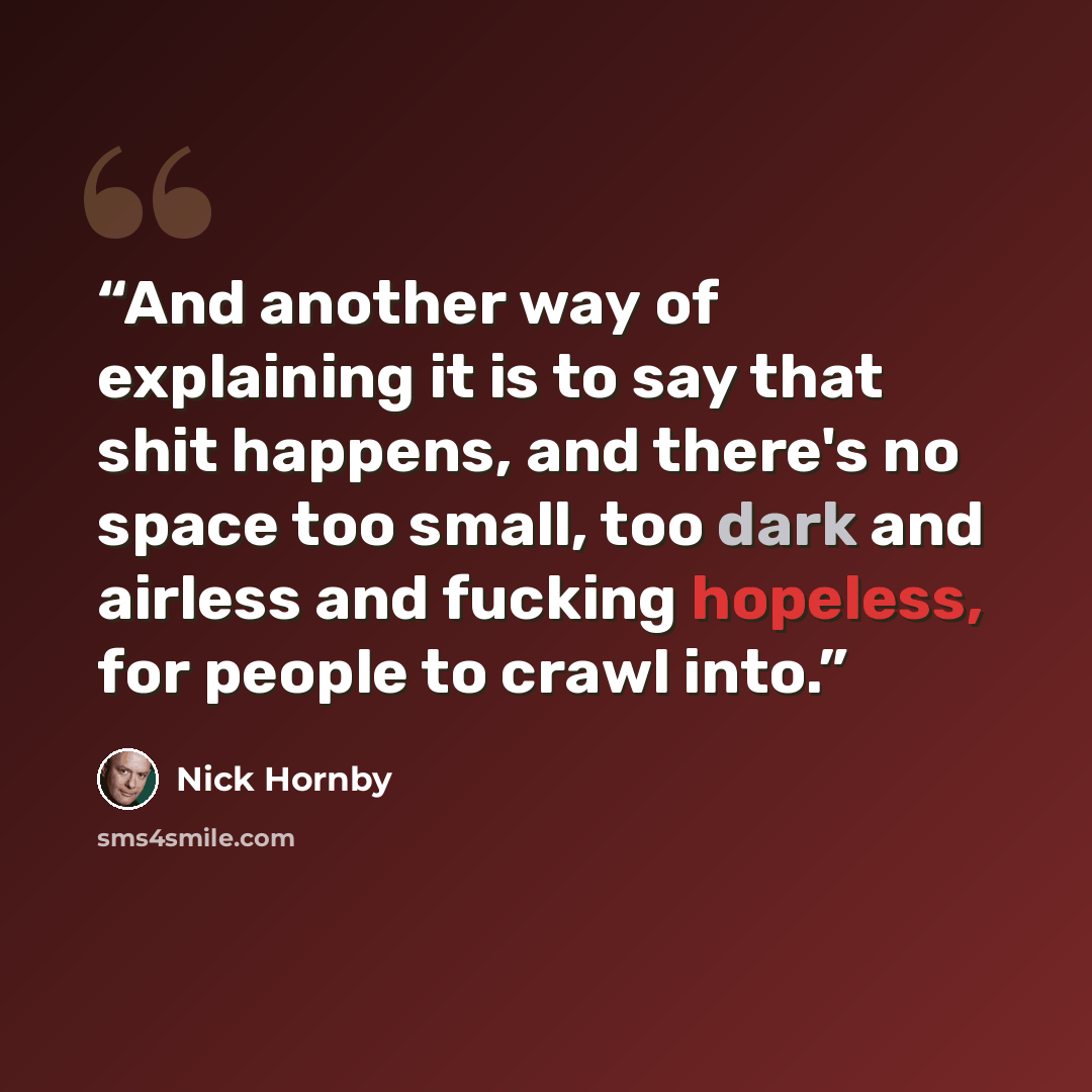 “And another way of explaining it is to say that shit happens, and there's no space too small, too dark and airless and fucking hopeless, for people to crawl into.” quote by Nick Hornby
