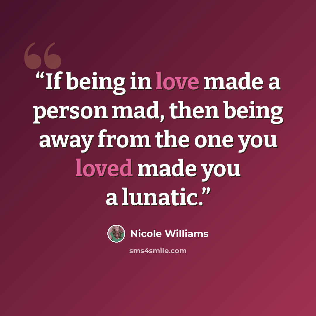“If being in love made a person mad, then being away from the one you loved made you a lunatic.” quote by Nicole Williams