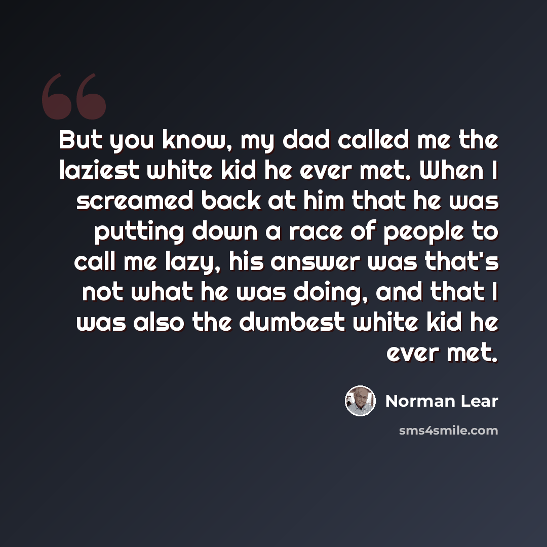 “But you know, my dad called me the laziest white kid he ever met. When I screamed back at him that he was putting down a race of people to call me lazy, his answer was that's not what he was doing, and that I was also the dumbest white kid he ever met.” quote by Norman Lear