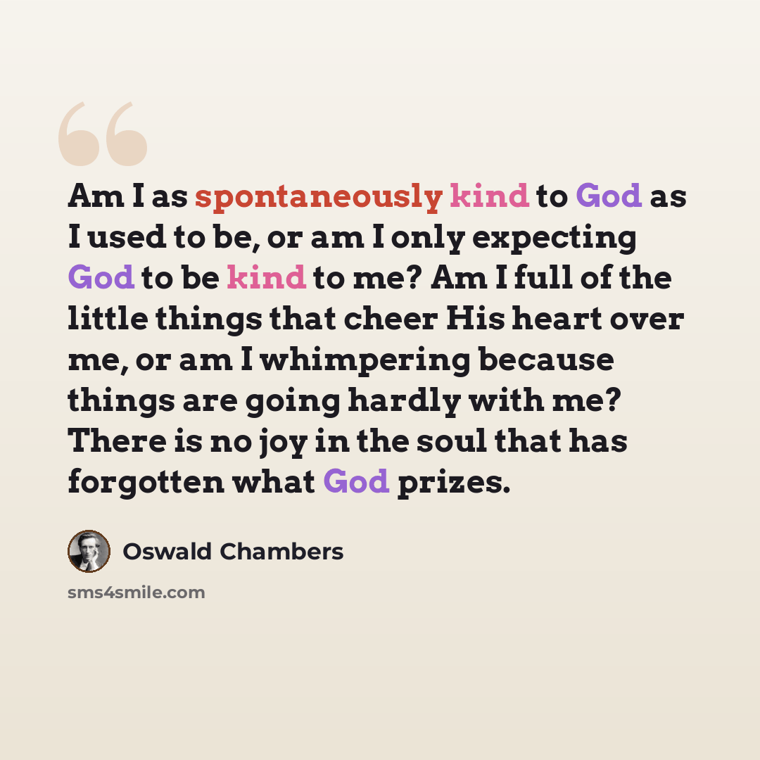 “Am I as spontaneously kind to God as I used to be, or am I only expecting God to be kind to me? Am I full of the little things that cheer His heart over me, or am I whimpering because things are going hardly with me? There is no joy in the soul that has forgotten what God prizes.” quote by Oswald Chambers