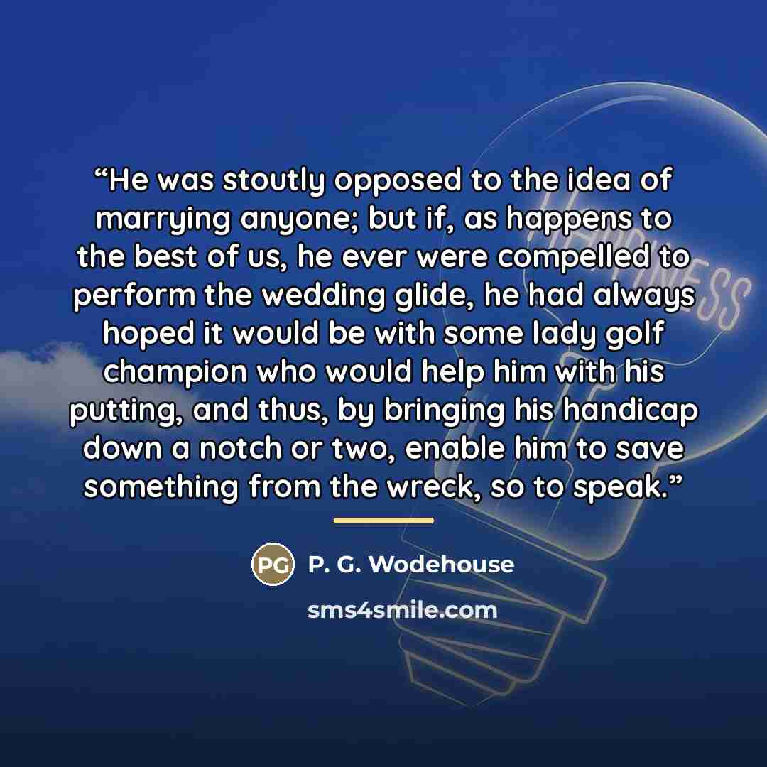 “He was stoutly opposed to the idea of marrying anyone; but if, as happens to the best of us, he ever were compelled to perform the wedding glide, he had always hoped it would be with some lady golf champion who would help him with his putting, and thus, by bringing his handicap down a notch or…” quote by P. G. Wodehouse