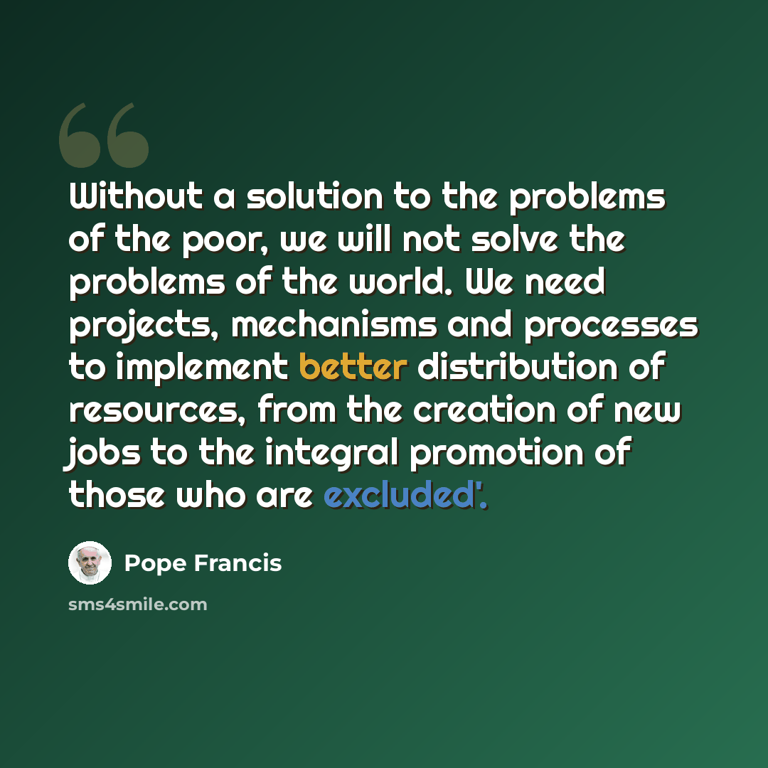 “Without a solution to the problems of the poor, we will not solve the problems of the world. We need projects, mechanisms and processes to implement better distribution of resources, from the creation of new jobs to the integral promotion of those who are excluded'.” quote by Pope Francis
