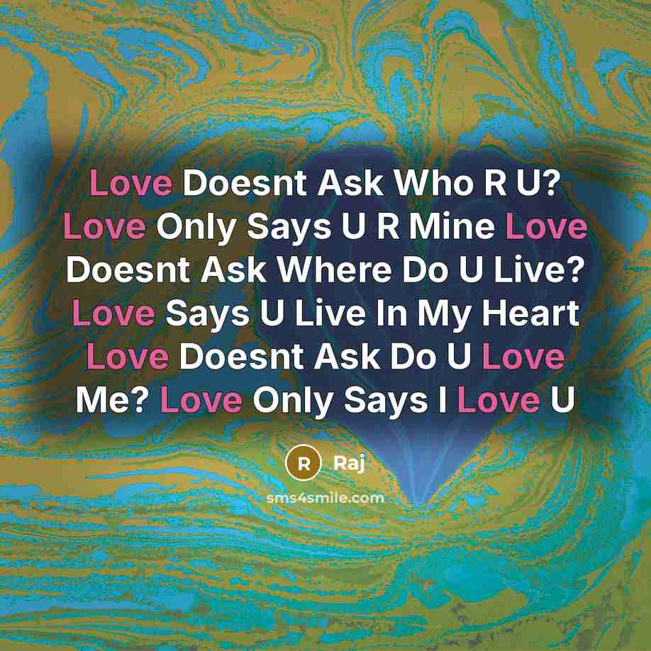 “Love Doesnt Ask Who R U? Love Only Says U R Mine Love Doesnt Ask Where Do U Live? Love Says U Live In My Heart Love Doesnt Ask Do U Love Me? Love Only Says I Love U” quote by Raj