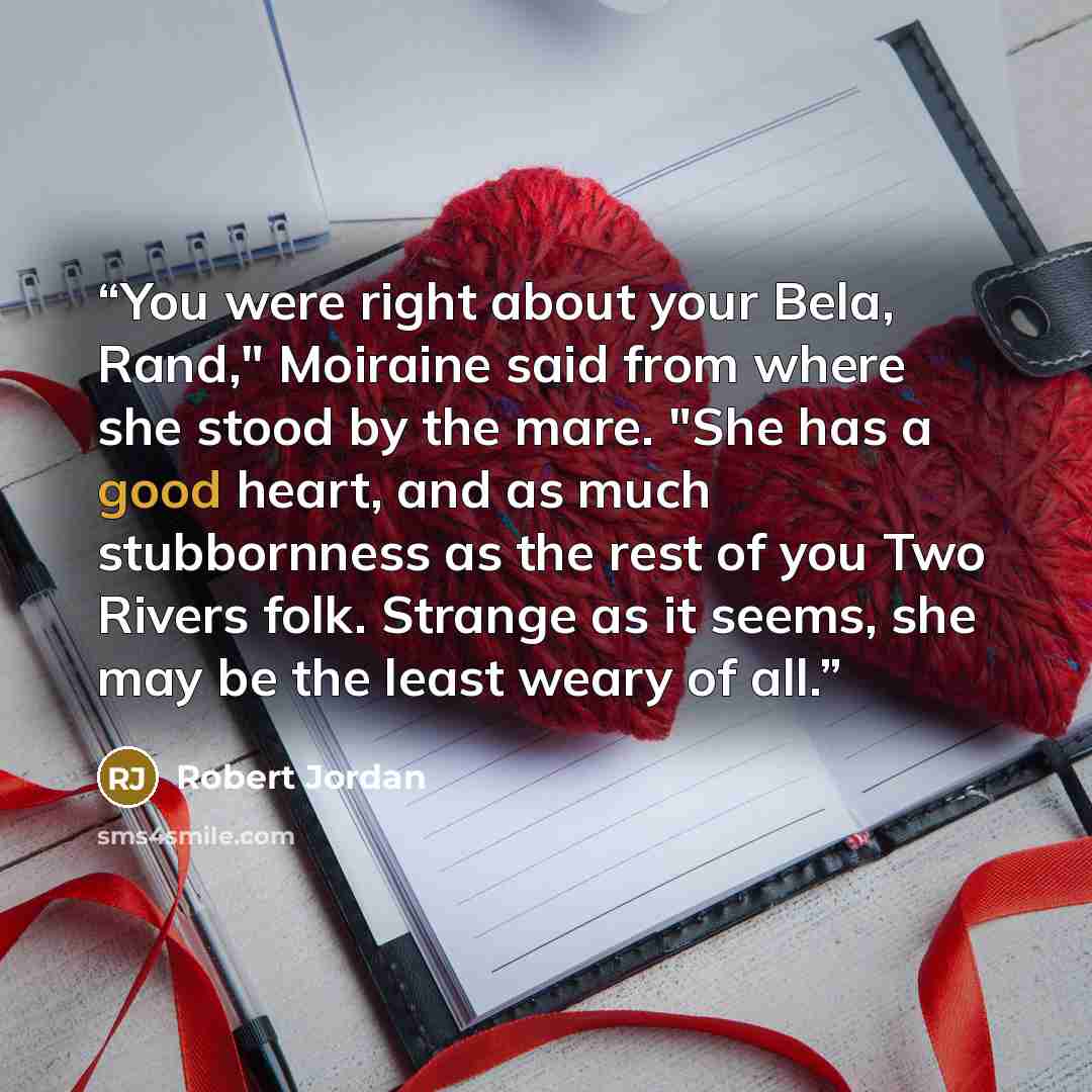 “You were right about your Bela, Rand," Moiraine said from where she stood by the mare. "She has a good heart, and as much stubbornness as the rest of you Two Rivers folk. Strange as it seems, she may be the least weary of all.” quote by Robert Jordan