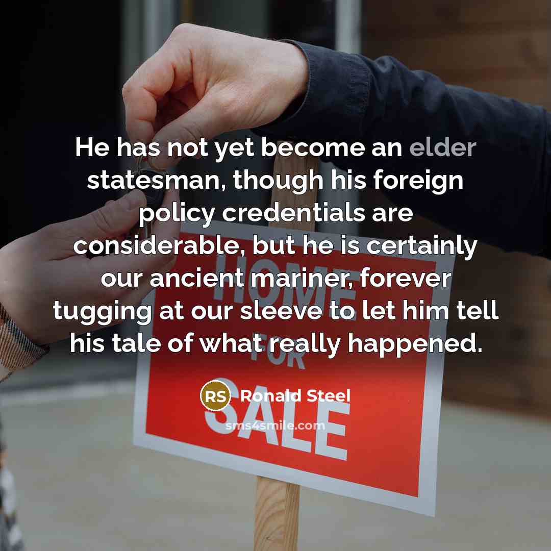 “He has not yet become an elder statesman, though his foreign policy credentials are considerable, but he is certainly our ancient mariner, forever tugging at our sleeve to let him tell his tale of what really happened.” quote by Ronald Steel
